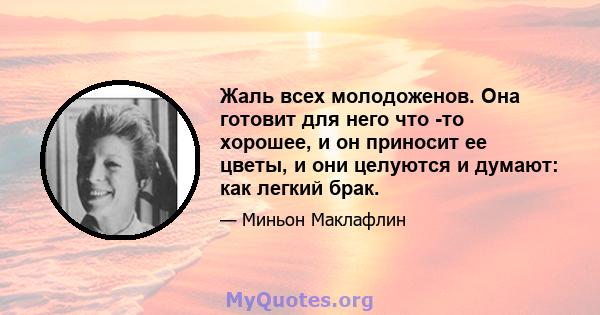 Жаль всех молодоженов. Она готовит для него что -то хорошее, и он приносит ее цветы, и они целуются и думают: как легкий брак.