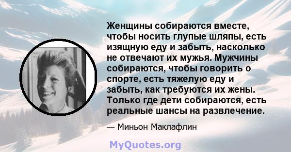 Женщины собираются вместе, чтобы носить глупые шляпы, есть изящную еду и забыть, насколько не отвечают их мужья. Мужчины собираются, чтобы говорить о спорте, есть тяжелую еду и забыть, как требуются их жены. Только где