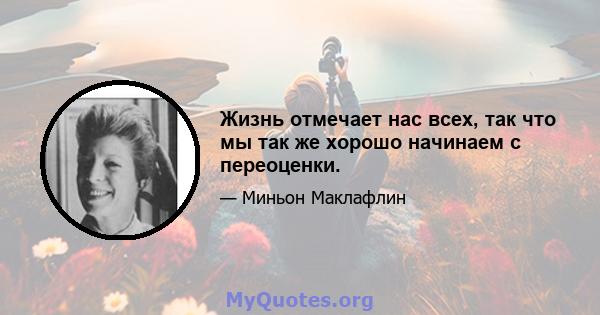 Жизнь отмечает нас всех, так что мы так же хорошо начинаем с переоценки.