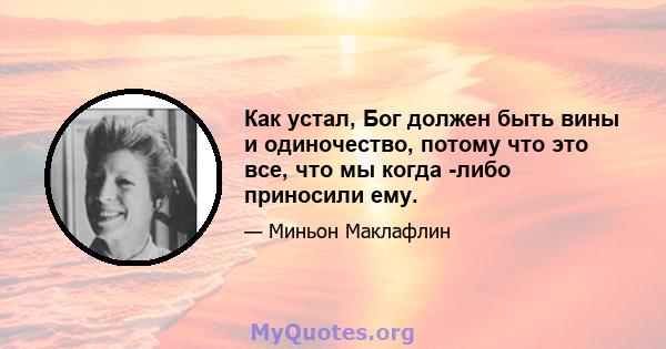 Как устал, Бог должен быть вины и одиночество, потому что это все, что мы когда -либо приносили ему.