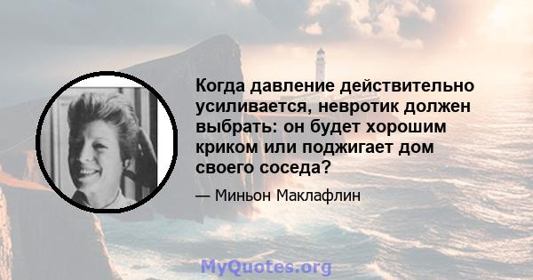 Когда давление действительно усиливается, невротик должен выбрать: он будет хорошим криком или поджигает дом своего соседа?