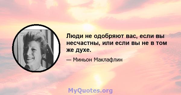 Люди не одобряют вас, если вы несчастны, или если вы не в том же духе.