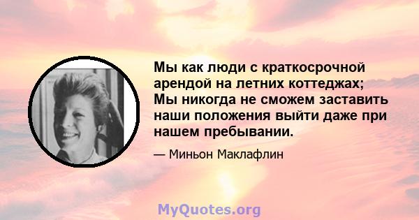 Мы как люди с краткосрочной арендой на летних коттеджах; Мы никогда не сможем заставить наши положения выйти даже при нашем пребывании.