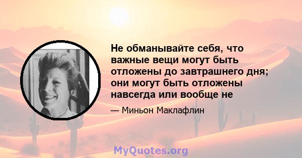 Не обманывайте себя, что важные вещи могут быть отложены до завтрашнего дня; они могут быть отложены навсегда или вообще не