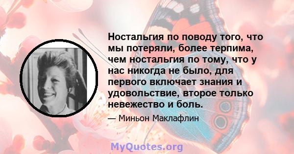 Ностальгия по поводу того, что мы потеряли, более терпима, чем ностальгия по тому, что у нас никогда не было, для первого включает знания и удовольствие, второе только невежество и боль.