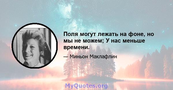 Поля могут лежать на фоне, но мы не можем; У нас меньше времени.