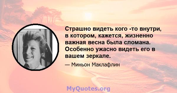 Страшно видеть кого -то внутри, в котором, кажется, жизненно важная весна была сломана. Особенно ужасно видеть его в вашем зеркале.