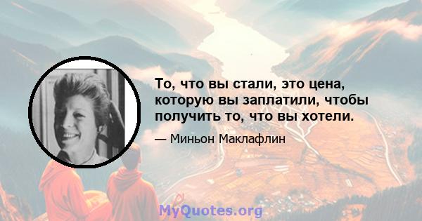 То, что вы стали, это цена, которую вы заплатили, чтобы получить то, что вы хотели.