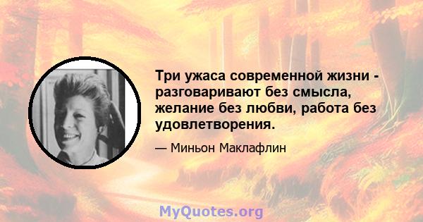 Три ужаса современной жизни - разговаривают без смысла, желание без любви, работа без удовлетворения.