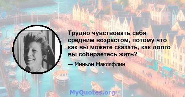 Трудно чувствовать себя средним возрастом, потому что как вы можете сказать, как долго вы собираетесь жить?