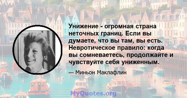 Унижение - огромная страна неточных границ. Если вы думаете, что вы там, вы есть. Невротическое правило: когда вы сомневаетесь, продолжайте и чувствуйте себя униженным.