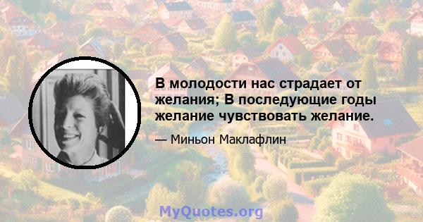 В молодости нас страдает от желания; В последующие годы желание чувствовать желание.