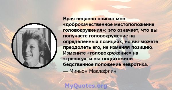 Врач недавно описал мне «доброкачественное местоположение головокружения»: это означает, что вы получаете головокружение на определенных позициях, но вы можете преодолеть его, не изменяя позицию. Измените