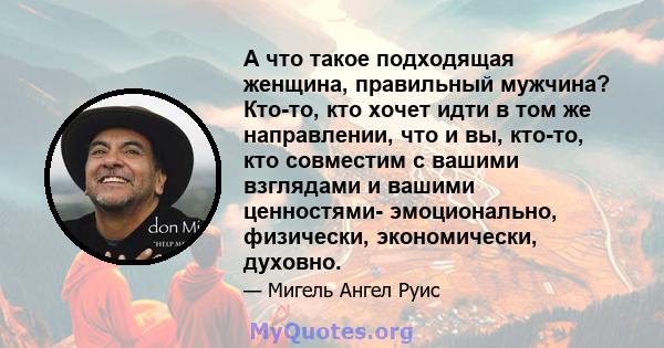 А что такое подходящая женщина, правильный мужчина? Кто-то, кто хочет идти в том же направлении, что и вы, кто-то, кто совместим с вашими взглядами и вашими ценностями- эмоционально, физически, экономически, духовно.