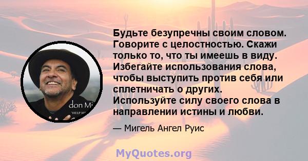 Будьте безупречны своим словом. Говорите с целостностью. Скажи только то, что ты имеешь в виду. Избегайте использования слова, чтобы выступить против себя или сплетничать о других. Используйте силу своего слова в