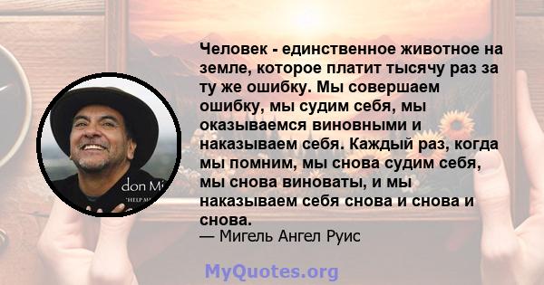 Человек - единственное животное на земле, которое платит тысячу раз за ту же ошибку. Мы совершаем ошибку, мы судим себя, мы оказываемся виновными и наказываем себя. Каждый раз, когда мы помним, мы снова судим себя, мы