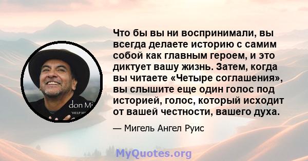 Что бы вы ни воспринимали, вы всегда делаете историю с самим собой как главным героем, и это диктует вашу жизнь. Затем, когда вы читаете «Четыре соглашения», вы слышите еще один голос под историей, голос, который