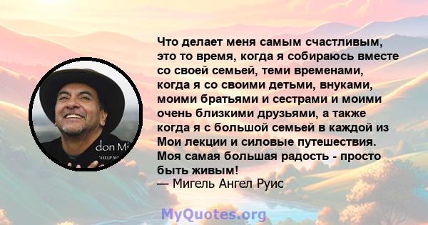 Что делает меня самым счастливым, это то время, когда я собираюсь вместе со своей семьей, теми временами, когда я со своими детьми, внуками, моими братьями и сестрами и моими очень близкими друзьями, а также когда я с