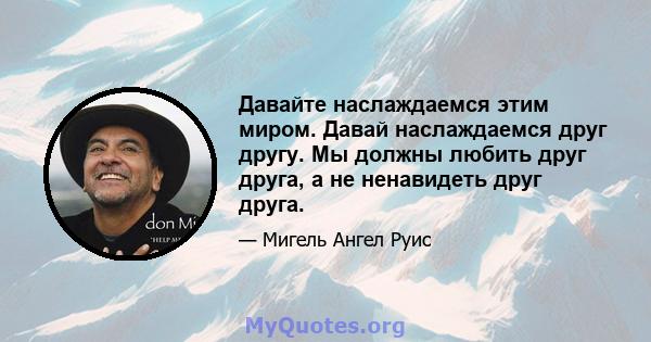 Давайте наслаждаемся этим миром. Давай наслаждаемся друг другу. Мы должны любить друг друга, а не ненавидеть друг друга.