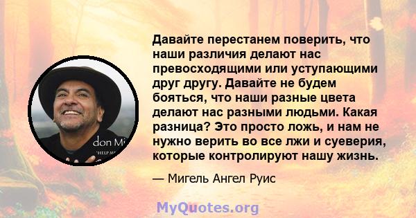 Давайте перестанем поверить, что наши различия делают нас превосходящими или уступающими друг другу. Давайте не будем бояться, что наши разные цвета делают нас разными людьми. Какая разница? Это просто ложь, и нам не