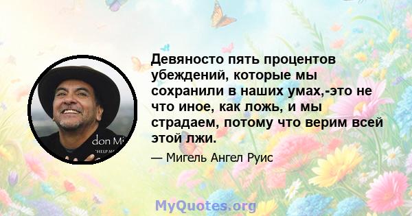 Девяносто пять процентов убеждений, которые мы сохранили в наших умах,-это не что иное, как ложь, и мы страдаем, потому что верим всей этой лжи.