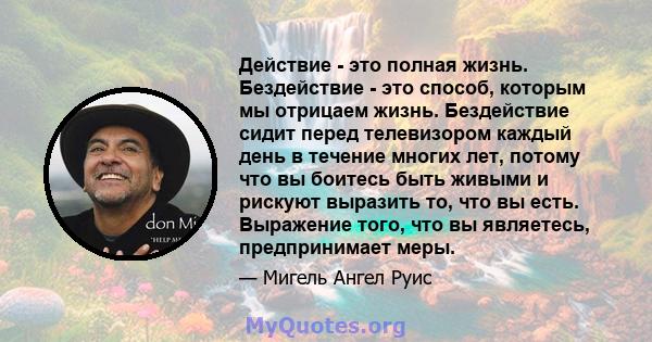 Действие - это полная жизнь. Бездействие - это способ, которым мы отрицаем жизнь. Бездействие сидит перед телевизором каждый день в течение многих лет, потому что вы боитесь быть живыми и рискуют выразить то, что вы