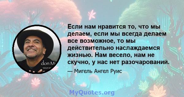 Если нам нравится то, что мы делаем, если мы всегда делаем все возможное, то мы действительно наслаждаемся жизнью. Нам весело, нам не скучно, у нас нет разочарований.