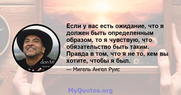 Если у вас есть ожидание, что я должен быть определенным образом, то я чувствую, что обязательство быть таким. Правда в том, что я не то, кем вы хотите, чтобы я был.