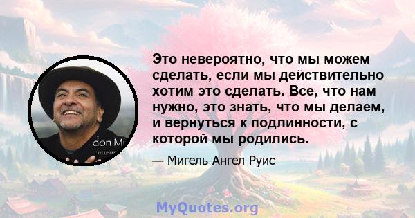 Это невероятно, что мы можем сделать, если мы действительно хотим это сделать. Все, что нам нужно, это знать, что мы делаем, и вернуться к подлинности, с которой мы родились.