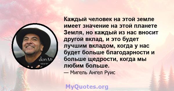 Каждый человек на этой земле имеет значение на этой планете Земля, но каждый из нас вносит другой вклад, и это будет лучшим вкладом, когда у нас будет больше благодарности и больше щедрости, когда мы любим больше.