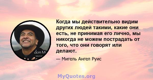 Когда мы действительно видим других людей такими, какие они есть, не принимая его лично, мы никогда не можем пострадать от того, что они говорят или делают.