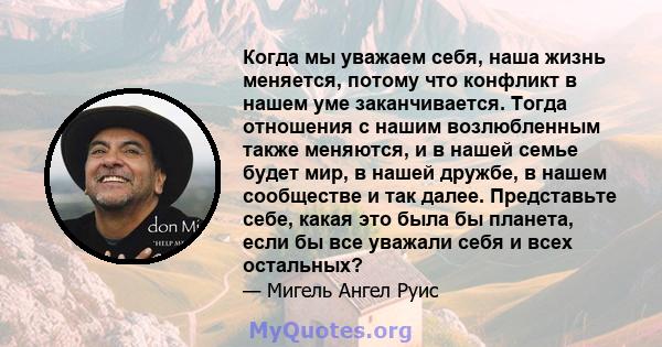 Когда мы уважаем себя, наша жизнь меняется, потому что конфликт в нашем уме заканчивается. Тогда отношения с нашим возлюбленным также меняются, и в нашей семье будет мир, в нашей дружбе, в нашем сообществе и так далее.