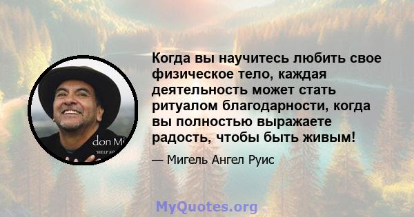 Когда вы научитесь любить свое физическое тело, каждая деятельность может стать ритуалом благодарности, когда вы полностью выражаете радость, чтобы быть живым!