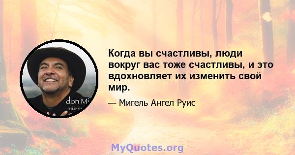 Когда вы счастливы, люди вокруг вас тоже счастливы, и это вдохновляет их изменить свой мир.