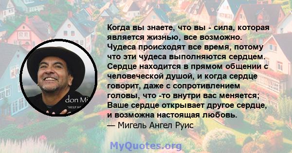 Когда вы знаете, что вы - сила, которая является жизнью, все возможно. Чудеса происходят все время, потому что эти чудеса выполняются сердцем. Сердце находится в прямом общении с человеческой душой, и когда сердце