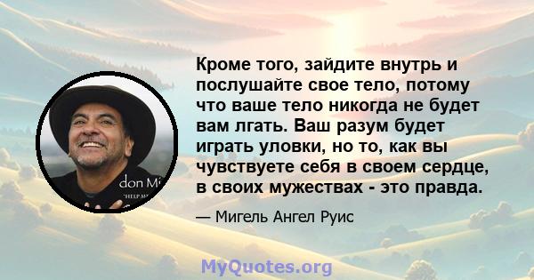 Кроме того, зайдите внутрь и послушайте свое тело, потому что ваше тело никогда не будет вам лгать. Ваш разум будет играть уловки, но то, как вы чувствуете себя в своем сердце, в своих мужествах - это правда.