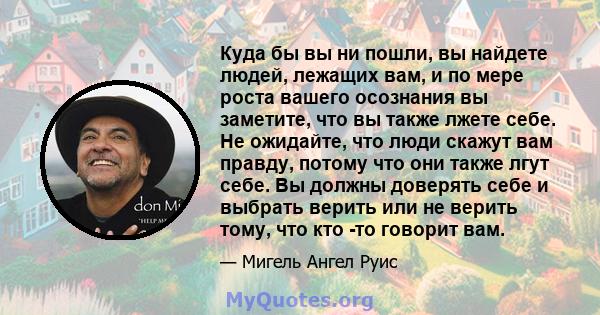 Куда бы вы ни пошли, вы найдете людей, лежащих вам, и по мере роста вашего осознания вы заметите, что вы также лжете себе. Не ожидайте, что люди скажут вам правду, потому что они также лгут себе. Вы должны доверять себе 