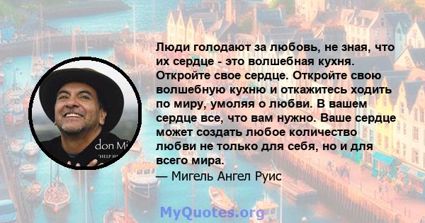 Люди голодают за любовь, не зная, что их сердце - это волшебная кухня. Откройте свое сердце. Откройте свою волшебную кухню и откажитесь ходить по миру, умоляя о любви. В вашем сердце все, что вам нужно. Ваше сердце