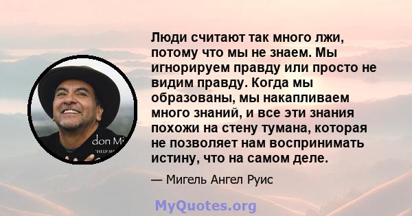 Люди считают так много лжи, потому что мы не знаем. Мы игнорируем правду или просто не видим правду. Когда мы образованы, мы накапливаем много знаний, и все эти знания похожи на стену тумана, которая не позволяет нам