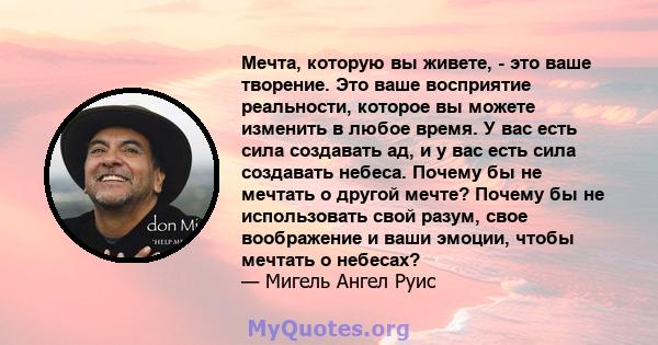 Мечта, которую вы живете, - это ваше творение. Это ваше восприятие реальности, которое вы можете изменить в любое время. У вас есть сила создавать ад, и у вас есть сила создавать небеса. Почему бы не мечтать о другой