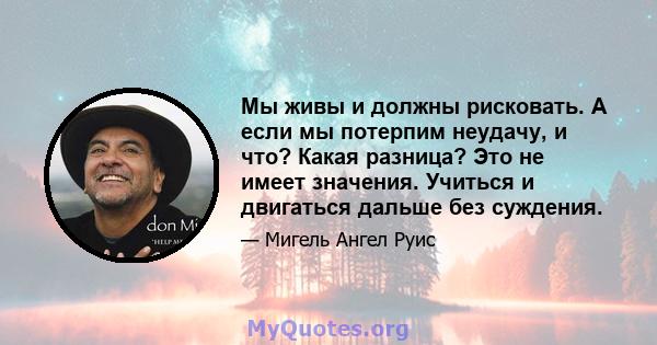 Мы живы и должны рисковать. А если мы потерпим неудачу, и что? Какая разница? Это не имеет значения. Учиться и двигаться дальше без суждения.