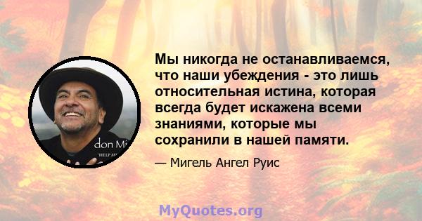 Мы никогда не останавливаемся, что наши убеждения - это лишь относительная истина, которая всегда будет искажена всеми знаниями, которые мы сохранили в нашей памяти.