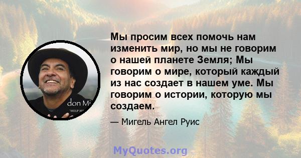 Мы просим всех помочь нам изменить мир, но мы не говорим о нашей планете Земля; Мы говорим о мире, который каждый из нас создает в нашем уме. Мы говорим о истории, которую мы создаем.