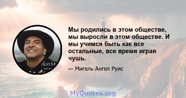 Мы родились в этом обществе, мы выросли в этом обществе. И мы учимся быть как все остальные, все время играя чушь.