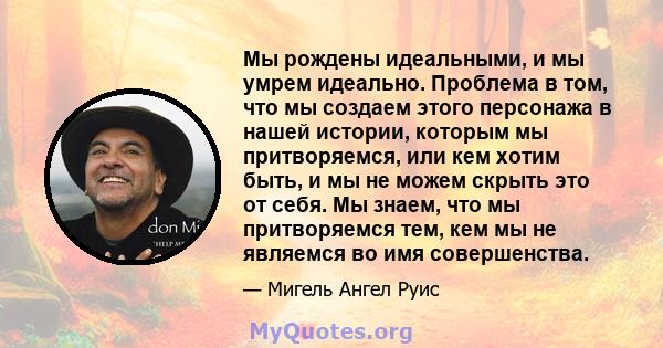 Мы рождены идеальными, и мы умрем идеально. Проблема в том, что мы создаем этого персонажа в нашей истории, которым мы притворяемся, или кем хотим быть, и мы не можем скрыть это от себя. Мы знаем, что мы притворяемся