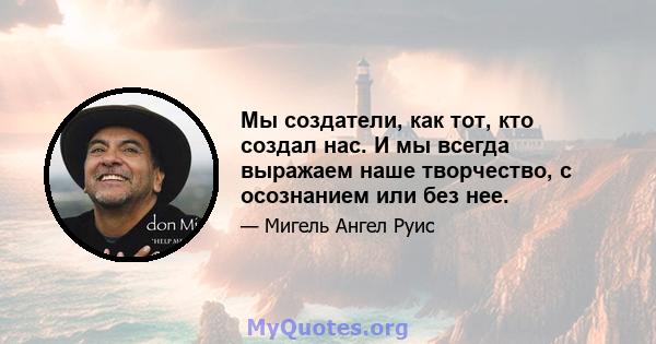 Мы создатели, как тот, кто создал нас. И мы всегда выражаем наше творчество, с осознанием или без нее.