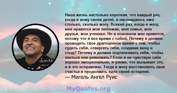 Наша жизнь настолько короткая, что каждый раз, когда я вижу своих детей, я наслаждаюсь ими столько, сколько могу. Всякий раз, когда я могу, мне нравится моя любимая, моя семья, мои друзья, мои ученики. Но в основном мне 