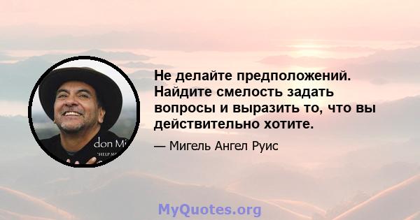 Не делайте предположений. Найдите смелость задать вопросы и выразить то, что вы действительно хотите.