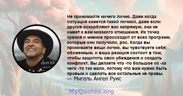 Не принимайте ничего лично. Даже когда ситуация кажется такой личной, даже если другие оскорбляют вас напрямую, она не имеет к вам никакого отношения. Их точка зрения и мнение происходит от всех программ, которые они