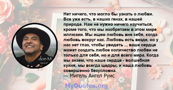 Нет ничего, что могло бы узнать о любви. Все уже есть, в наших генах, в нашей природе. Нам не нужно ничего научиться, кроме того, что мы изобретаем в этом мире иллюзии. Мы ищем любовь вне себя, когда любовь вокруг нас.